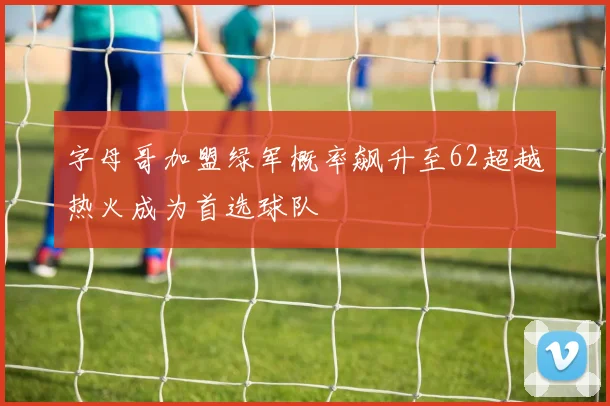 字母哥加盟绿军概率飙升至62超越热火成为首选球队