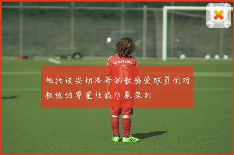 帕托谈安切洛蒂执教感受球员们对教练的尊重让我印象深刻