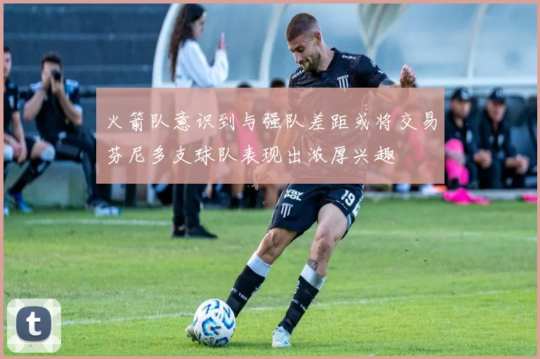 火箭队意识到与强队差距或将交易芬尼多支球队表现出浓厚兴趣