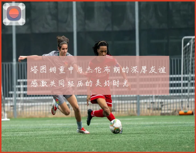 塔图姆重申与杰伦布朗的深厚友谊感激共同经历的美好时光