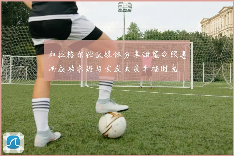 加拉格尔社交媒体分享甜蜜合照喜讯成功求婚与女友共度幸福时光