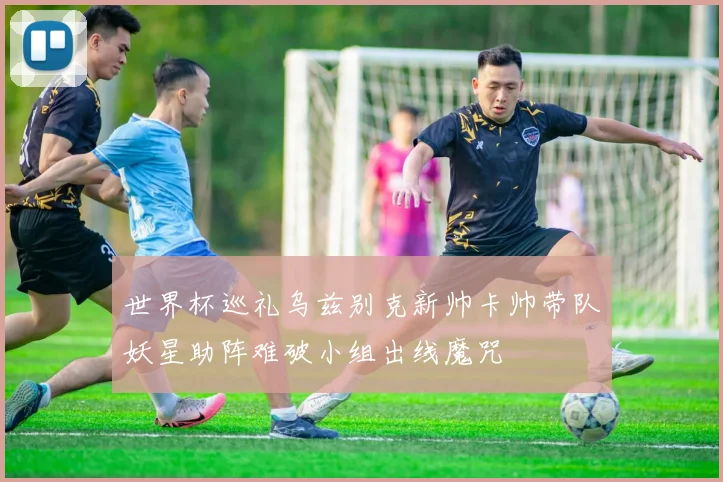 世界杯巡礼乌兹别克新帅卡帅带队妖星助阵难破小组出线魔咒