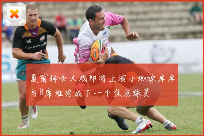 夏窗转会大戏即将上演小蜘蛛库库与B席谁将成下一个焦点球员