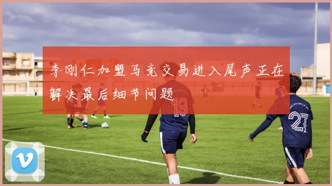 李刚仁加盟马竞交易进入尾声正在解决最后细节问题