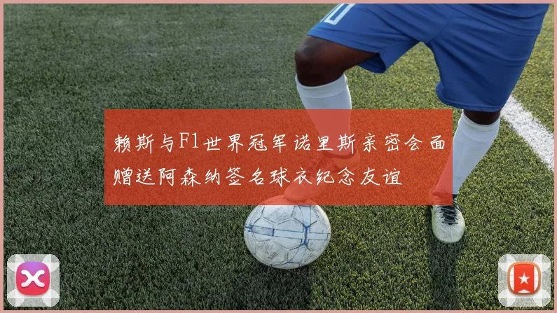 赖斯与F1世界冠军诺里斯亲密会面赠送阿森纳签名球衣纪念友谊