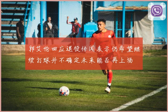 郭艾伦回应退役传闻表示仍希望继续打球并不确定未来能否再上场