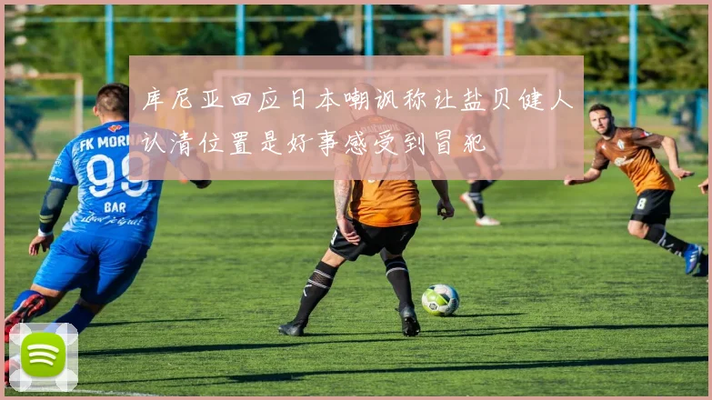 库尼亚回应日本嘲讽称让盐贝健人认清位置是好事感受到冒犯