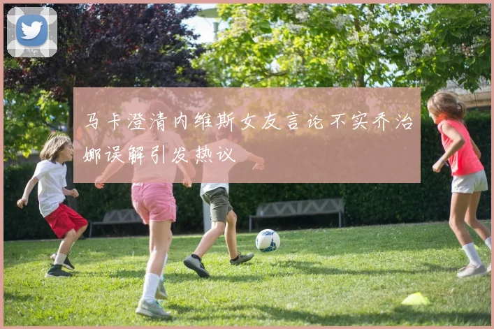 马卡澄清内维斯女友言论不实乔治娜误解引发热议