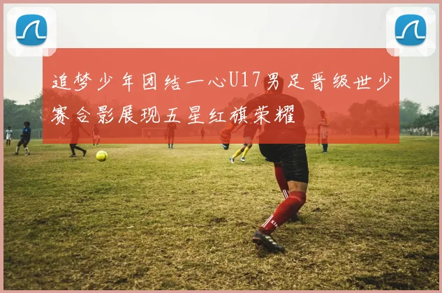 追梦少年团结一心U17男足晋级世少赛合影展现五星红旗荣耀