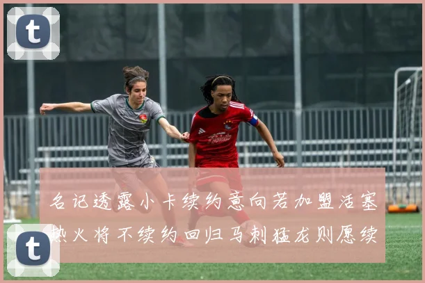 名记透露小卡续约意向若加盟活塞热火将不续约回归马刺猛龙则愿续约