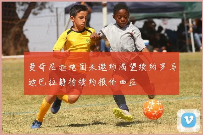曼奇尼拒绝国米邀约渴望续约罗马迪巴拉静待续约报价回应