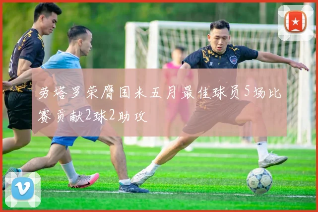 劳塔罗荣膺国米五月最佳球员5场比赛贡献2球2助攻