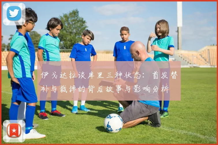 伊戈达拉谈库里三种状态：首发替补与裁掉的背后故事与影响分析