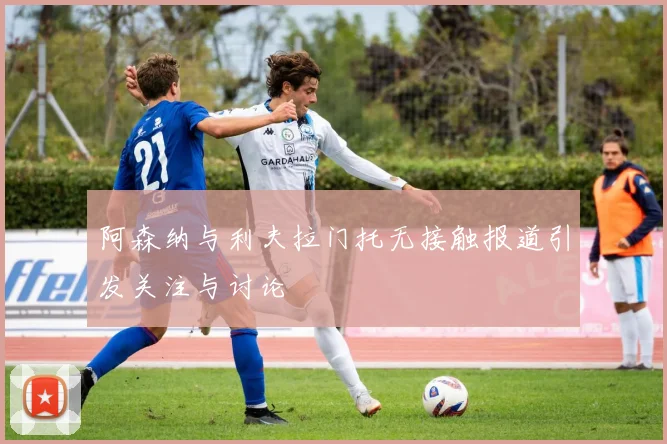 阿森纳与利夫拉门托无接触报道引发关注与讨论
