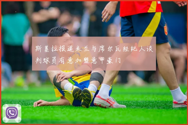 斯基拉报道米兰与席尔瓦经纪人谈判球员有意加盟意甲豪门
