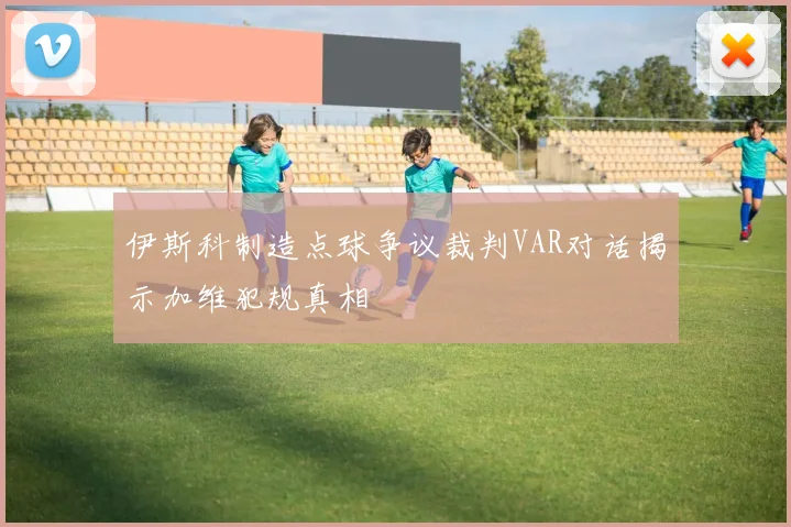 伊斯科制造点球争议裁判VAR对话揭示加维犯规真相
